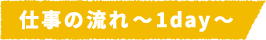 仕事の流れ~1day~